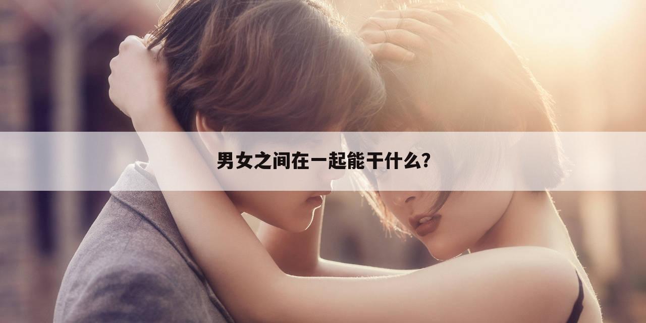 男女之间在一起能干什么?