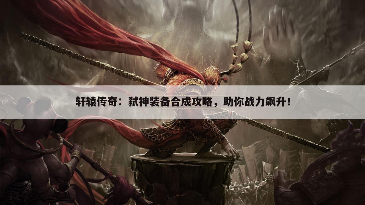 轩辕传奇：弑神装备合成攻略，助你战力飙升！