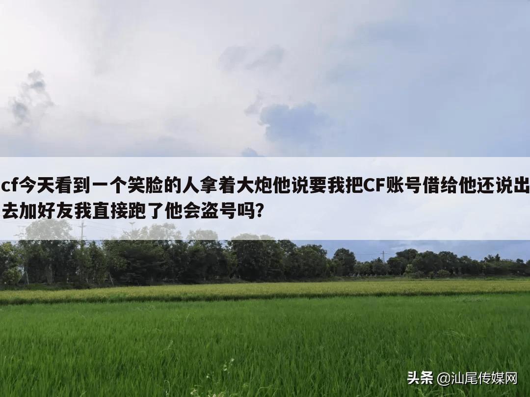 cf今天看到一个笑脸的人拿着大炮他说要我把CF账号借给他还说出去加好友我直接跑了他会盗号吗？