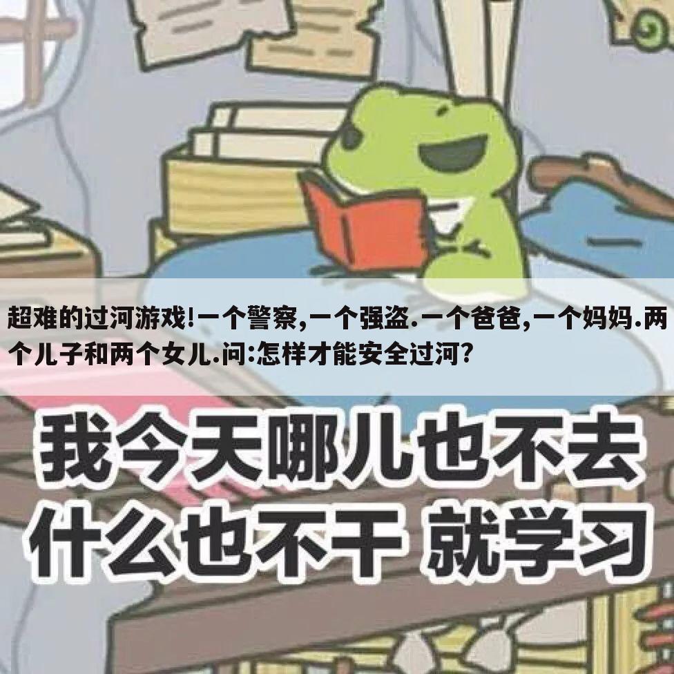 超难的过河游戏!一个警察,一个强盗.一个爸爸,一个妈妈.两个儿子和两个女儿.问:怎样才能安全过河?