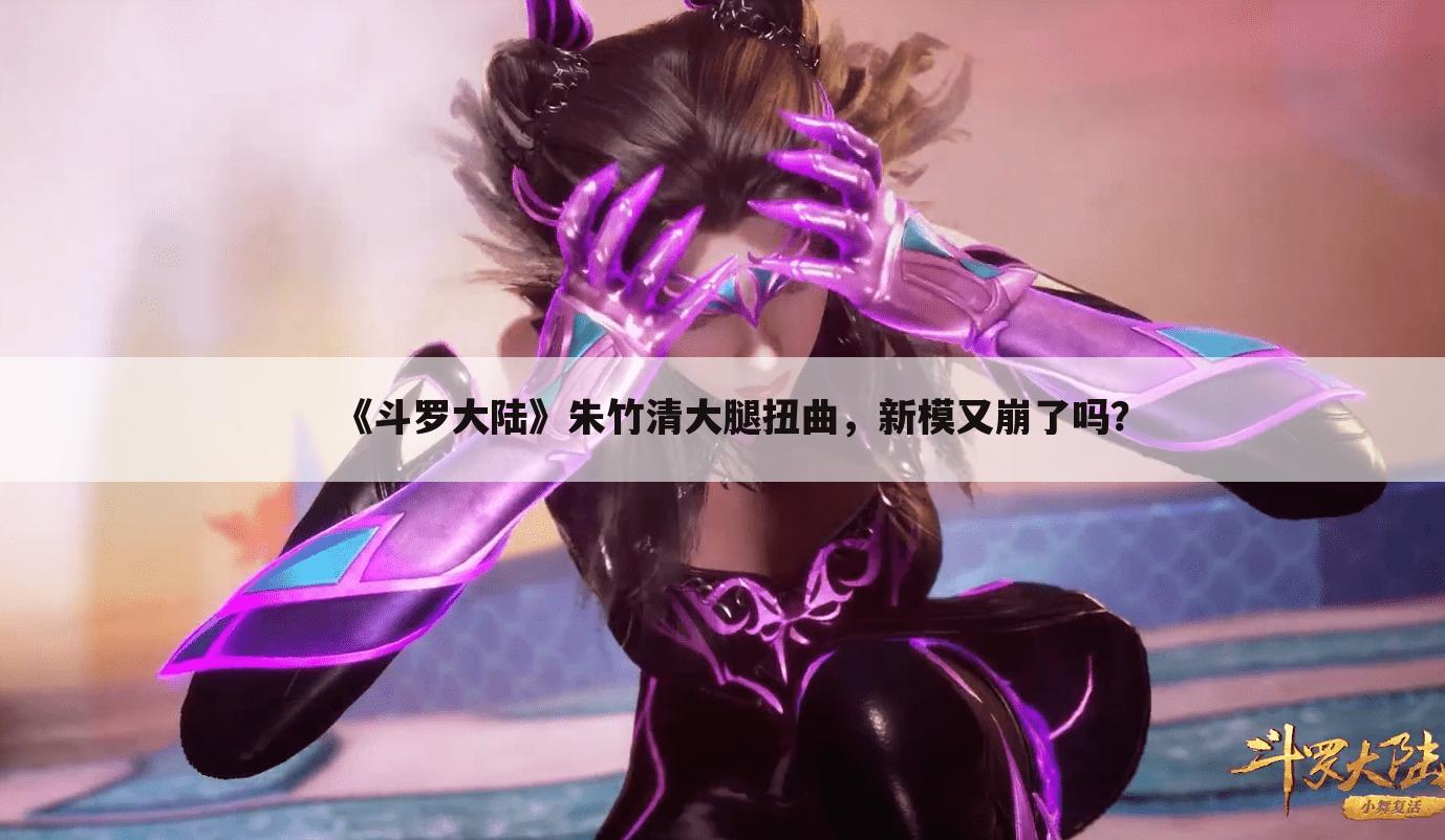 《斗罗大陆》朱竹清大腿扭曲,新模又崩了吗?