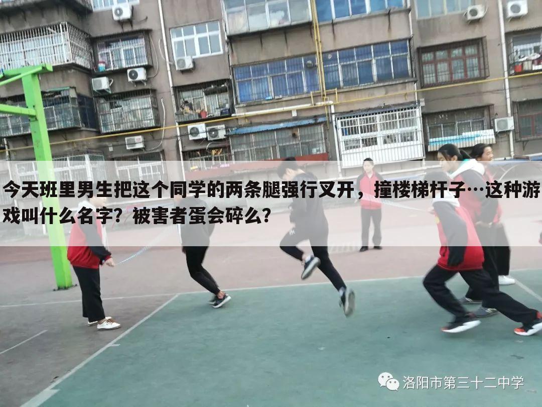 今天班里男生把这个同学的两条腿强行叉开,撞楼梯杆子…这种游戏叫什么名字?被害者蛋会碎么?