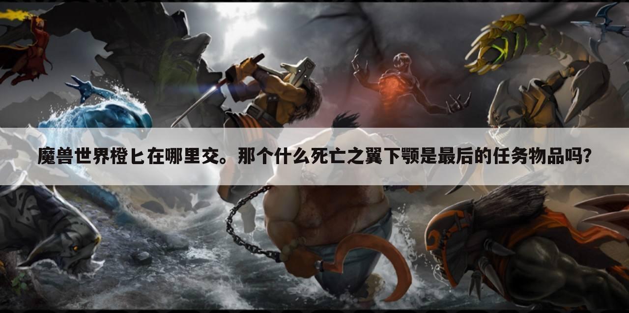 魔兽世界橙匕在哪里交。那个什么死亡之翼下颚是最后的任务物品吗?